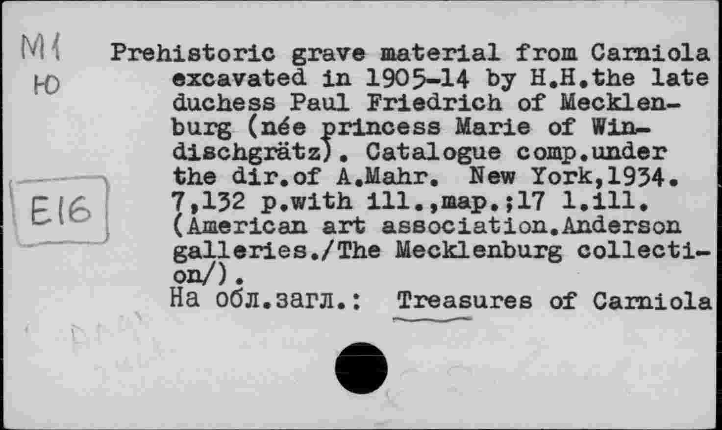 ﻿Prehistoric grave material from Camiola l-O	excavated in 1905-14 by H.H.the late
duchess Paul Friedrich of Mecklenburg (née princess Marie of Win-dischgrätz). Catalogue comp.under the dir.of A.Mahr. New York,1934. r і <	7,132 p.with ill.,map.jl7 l.ill.
(American art association.Anderson galleries./The Mecklenburg collection/) .
На обл.загл.: Treasures of Camiola 1 г '